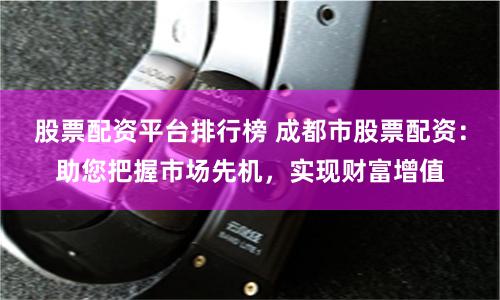 股票配资平台排行榜 成都市股票配资：助您把握市场先机，实现财富增值