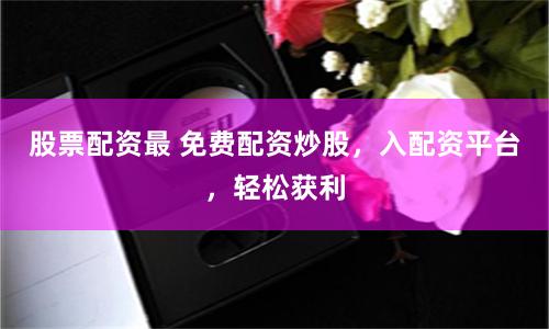 股票配资最 免费配资炒股，入配资平台，轻松获利