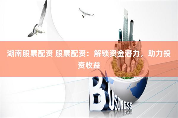 湖南股票配资 股票配资：解锁资金潜力，助力投资收益