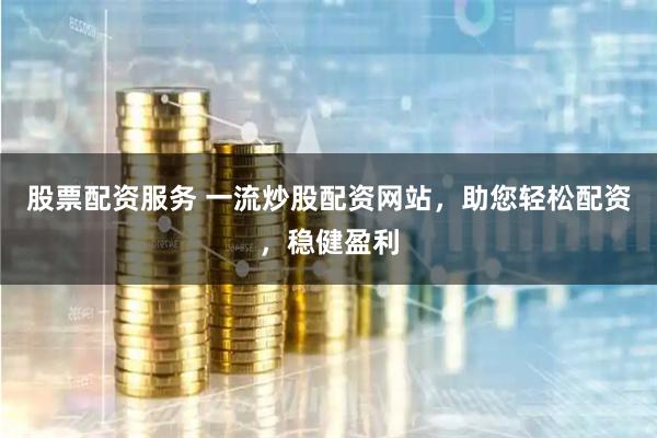 股票配资服务 一流炒股配资网站，助您轻松配资，稳健盈利