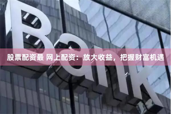 股票配资最 网上配资：放大收益，把握财富机遇