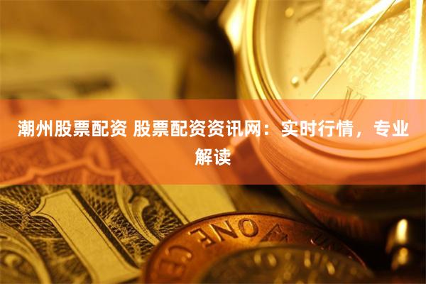 潮州股票配资 股票配资资讯网：实时行情，专业解读