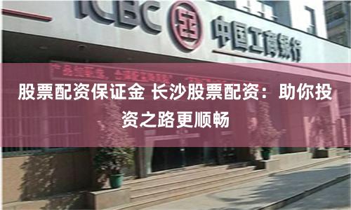 股票配资保证金 长沙股票配资：助你投资之路更顺畅