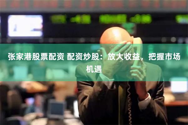 张家港股票配资 配资炒股：放大收益，把握市场机遇