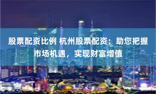 股票配资比例 杭州股票配资：助您把握市场机遇，实现财富增值