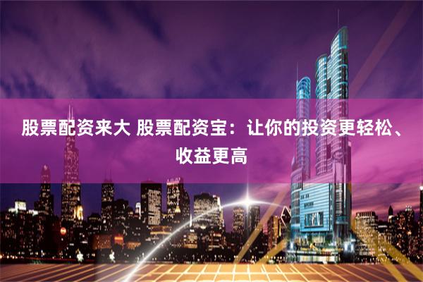 股票配资来大 股票配资宝：让你的投资更轻松、收益更高