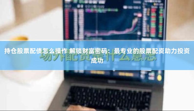 持仓股票配债怎么操作 解锁财富密码：最专业的股票配资助力投资成功