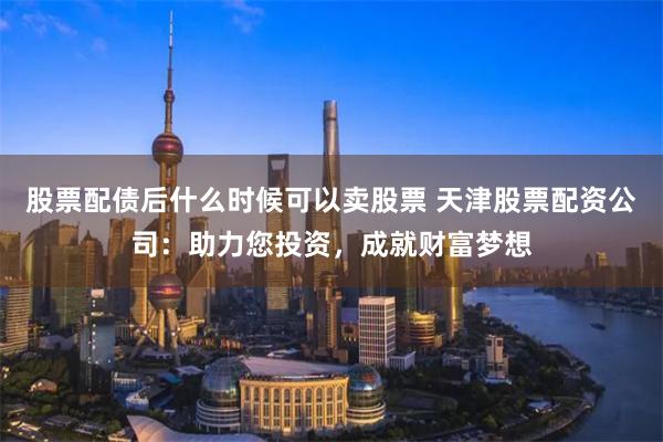 股票配债后什么时候可以卖股票 天津股票配资公司：助力您投资，成就财富梦想
