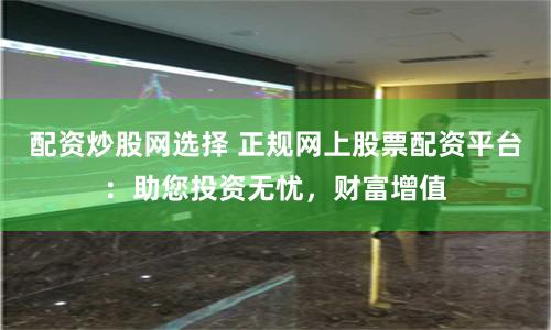 配资炒股网选择 正规网上股票配资平台：助您投资无忧，财富增值