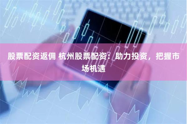 股票配资返佣 杭州股票配资：助力投资，把握市场机遇