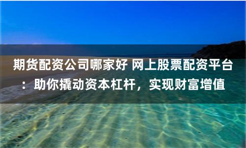 期货配资公司哪家好 网上股票配资平台：助你撬动资本杠杆，实现财富增值