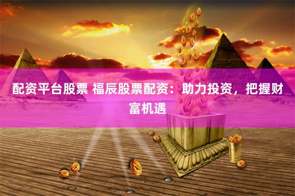 配资平台股票 福辰股票配资:助力投资,把握财富机遇