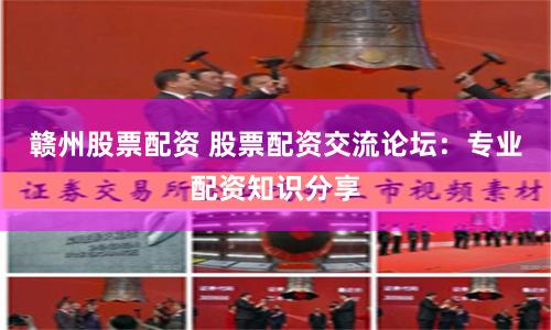 赣州股票配资 股票配资交流论坛：专业配资知识分享
